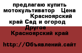 предлагаю купить мотокультиватор › Цена ­ 14 000 - Красноярский край Сад и огород » Другое   . Красноярский край